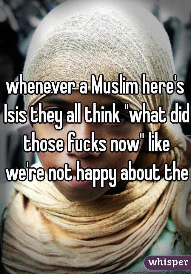 whenever a Muslim here's Isis they all think "what did those fucks now" like we're not happy about them