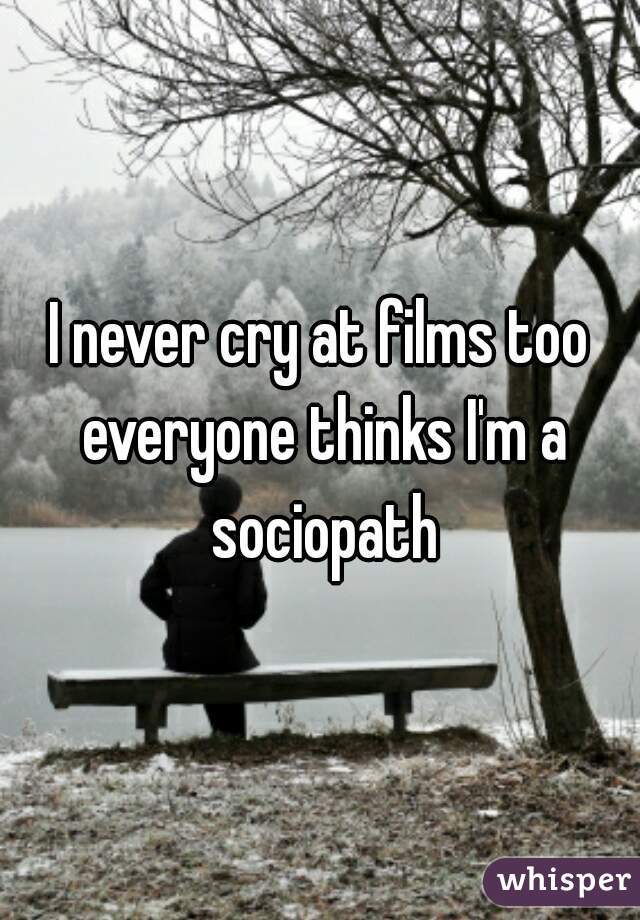 I never cry at films too everyone thinks I'm a sociopath