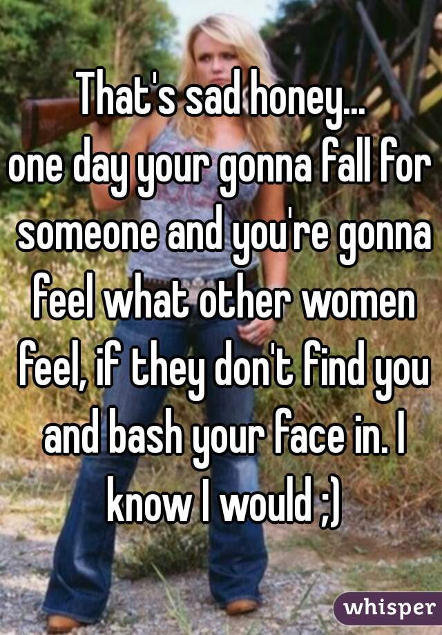 That's sad honey...
one day your gonna fall for someone and you're gonna feel what other women feel, if they don't find you and bash your face in. I know I would ;)
