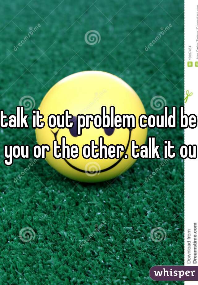 talk it out problem could be you or the other. talk it out