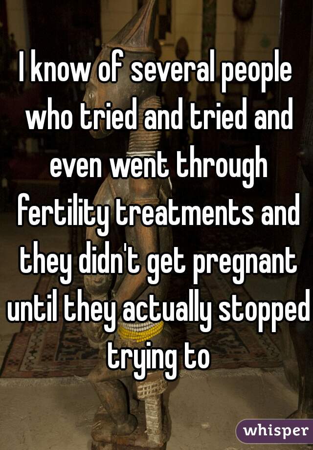 I know of several people who tried and tried and even went through fertility treatments and they didn't get pregnant until they actually stopped trying to