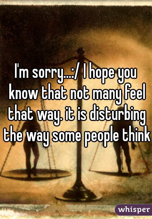 I'm sorry...:/ I hope you know that not many feel that way. it is disturbing the way some people think