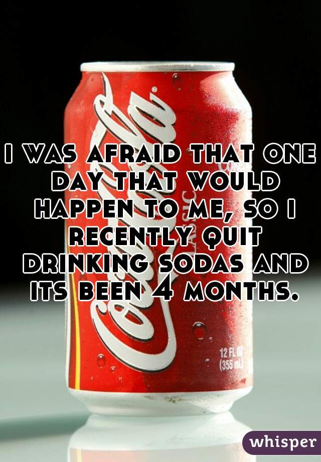 i was afraid that one day that would happen to me, so i recently quit drinking sodas and its been 4 months.