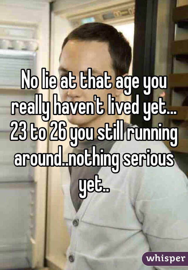 No lie at that age you really haven't lived yet... 23 to 26 you still running around..nothing serious yet..