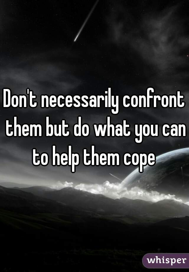 Don't necessarily confront them but do what you can to help them cope 