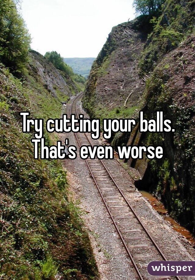 Try cutting your balls. That's even worse