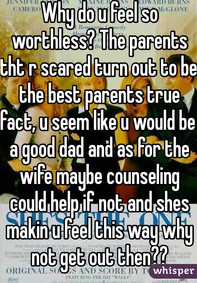 Why do u feel so worthless? The parents tht r scared turn out to be the best parents true fact, u seem like u would be a good dad and as for the wife maybe counseling could help if not and shes makin u feel this way why not get out then?? 