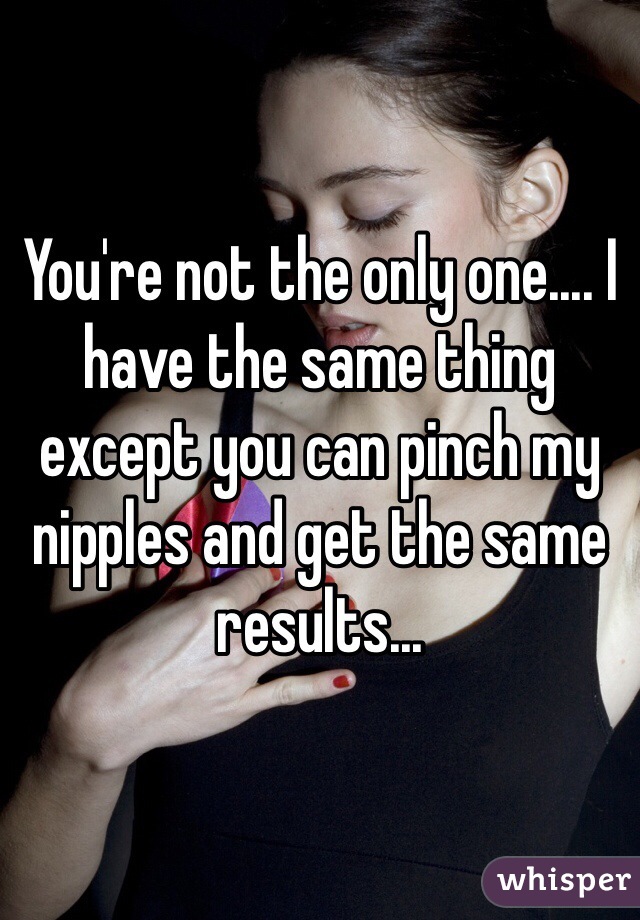 You're not the only one.... I have the same thing except you can pinch my nipples and get the same results...