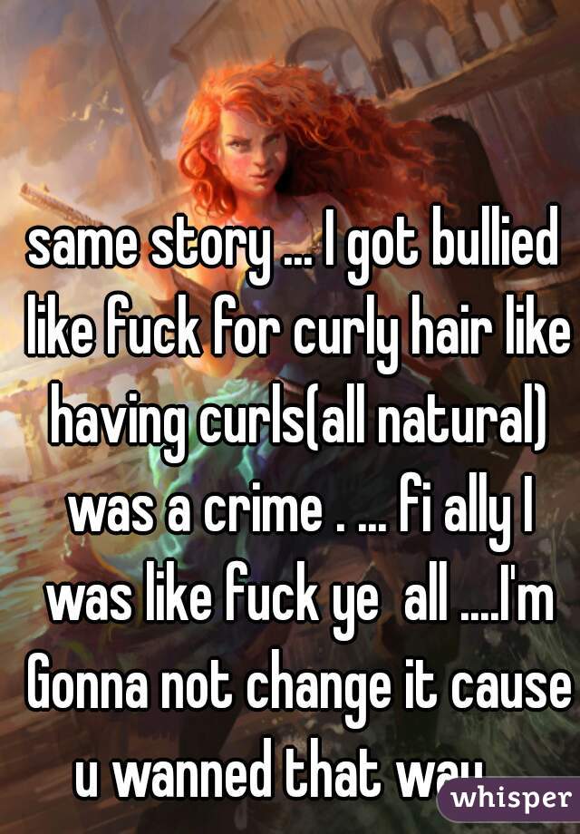 same story ... I got bullied like fuck for curly hair like having curls(all natural) was a crime . ... fi ally I was like fuck ye  all ....I'm Gonna not change it cause u wanned that way ...