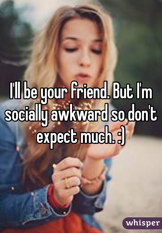 I'll be your friend. But I'm socially awkward so don't expect much. :)