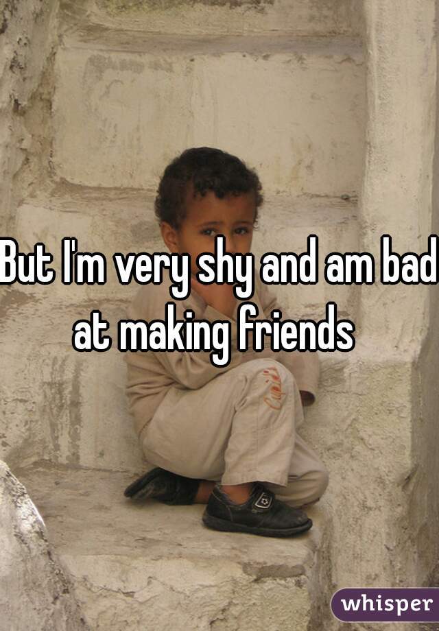 But I'm very shy and am bad at making friends  