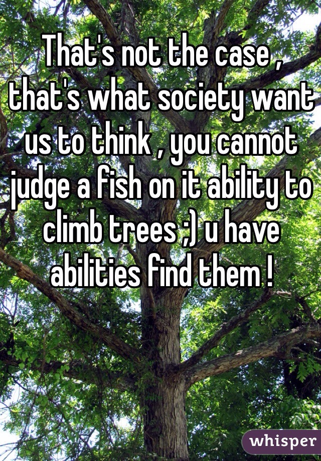 That's not the case , that's what society want us to think , you cannot judge a fish on it ability to climb trees ;) u have abilities find them ! 