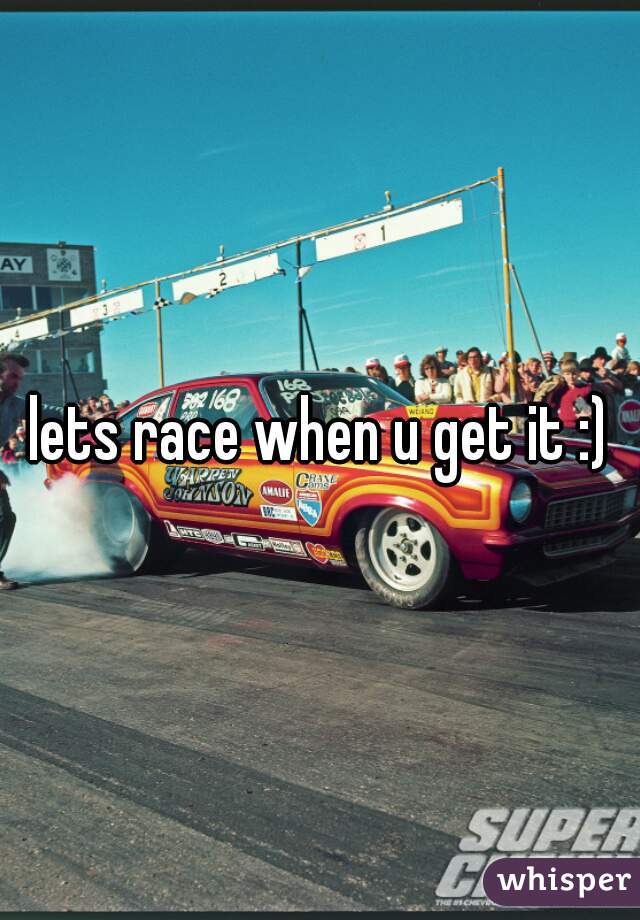 lets race when u get it :)