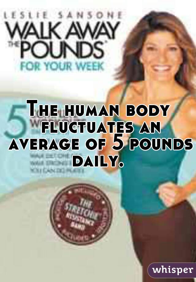 The human body fluctuates an average of 5 pounds daily. 