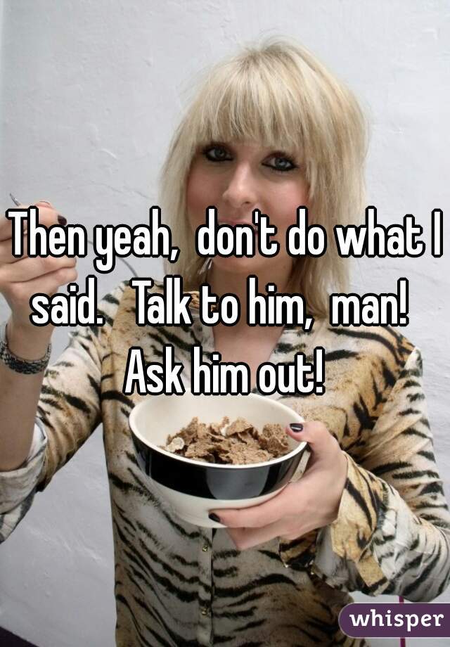 Then yeah,  don't do what I said.   Talk to him,  man!   Ask him out! 