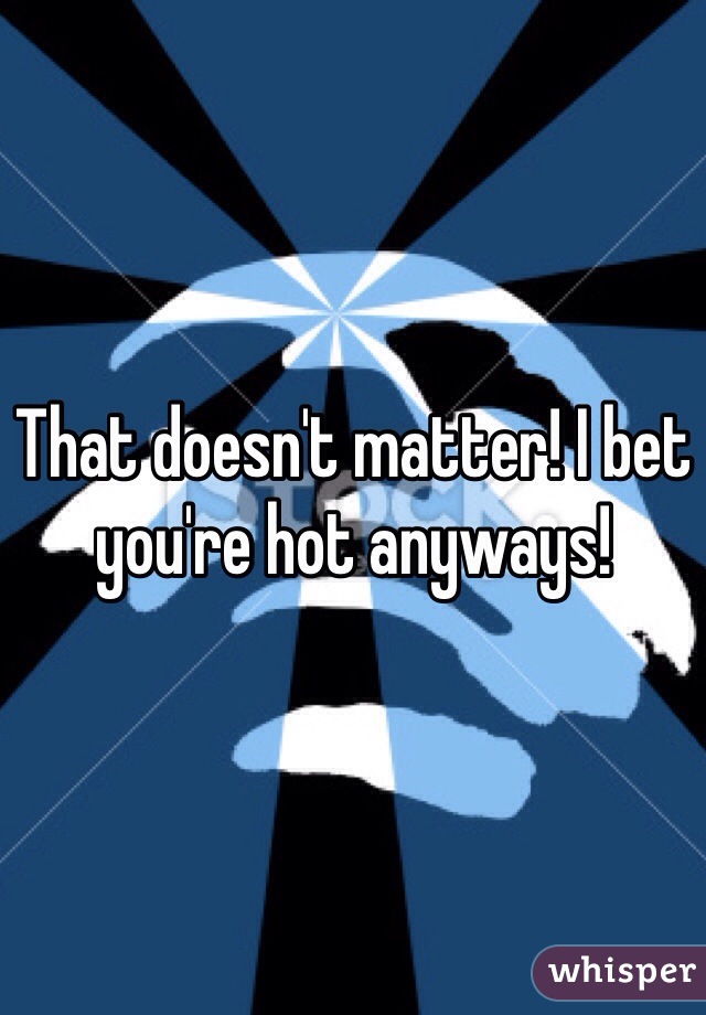 That doesn't matter! I bet you're hot anyways!