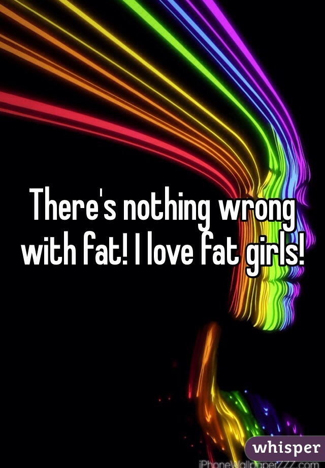 There's nothing wrong with fat! I love fat girls!