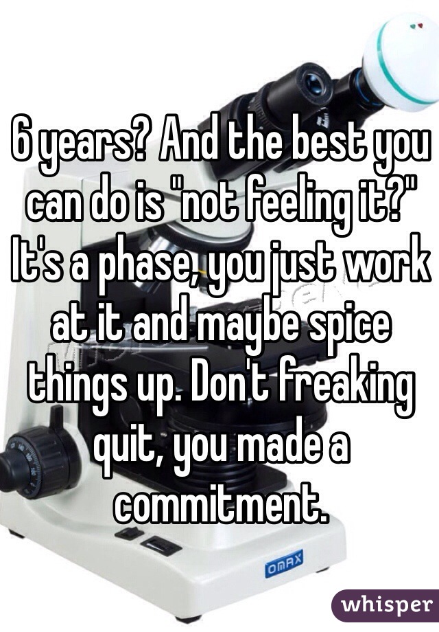 6 years? And the best you can do is "not feeling it?" It's a phase, you just work at it and maybe spice things up. Don't freaking quit, you made a commitment. 