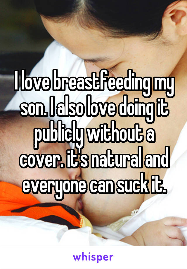 I love breastfeeding my son. I also love doing it publicly without a cover. it's natural and everyone can suck it.