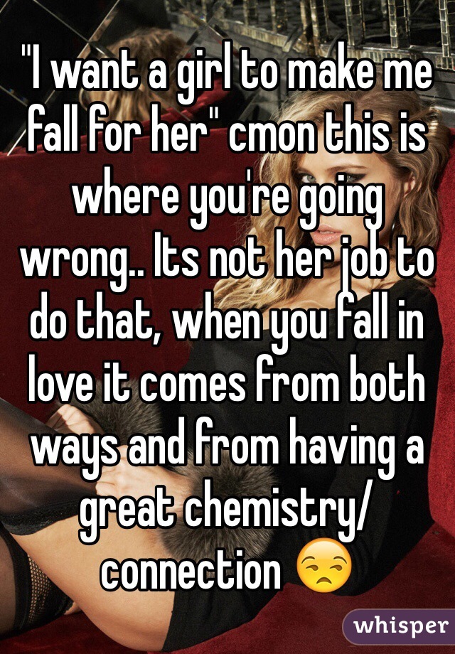 "I want a girl to make me fall for her" cmon this is where you're going wrong.. Its not her job to do that, when you fall in love it comes from both ways and from having a great chemistry/connection 😒