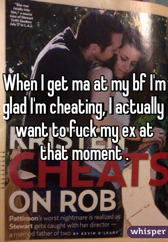 When I get ma at my bf I'm glad I'm cheating, I actually want to fuck my ex at that moment .