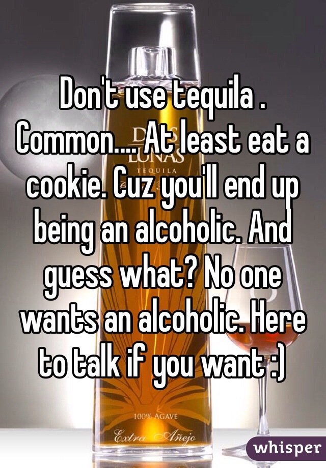 Don't use tequila . Common.... At least eat a cookie. Cuz you'll end up being an alcoholic. And guess what? No one wants an alcoholic. Here to talk if you want :) 
