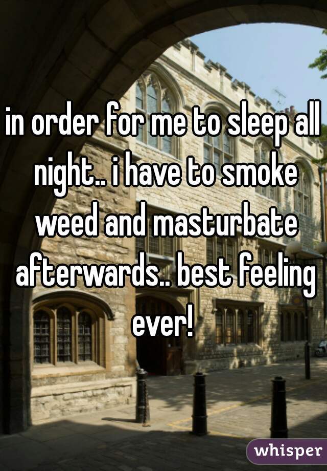 in order for me to sleep all night.. i have to smoke weed and masturbate afterwards.. best feeling ever! 
