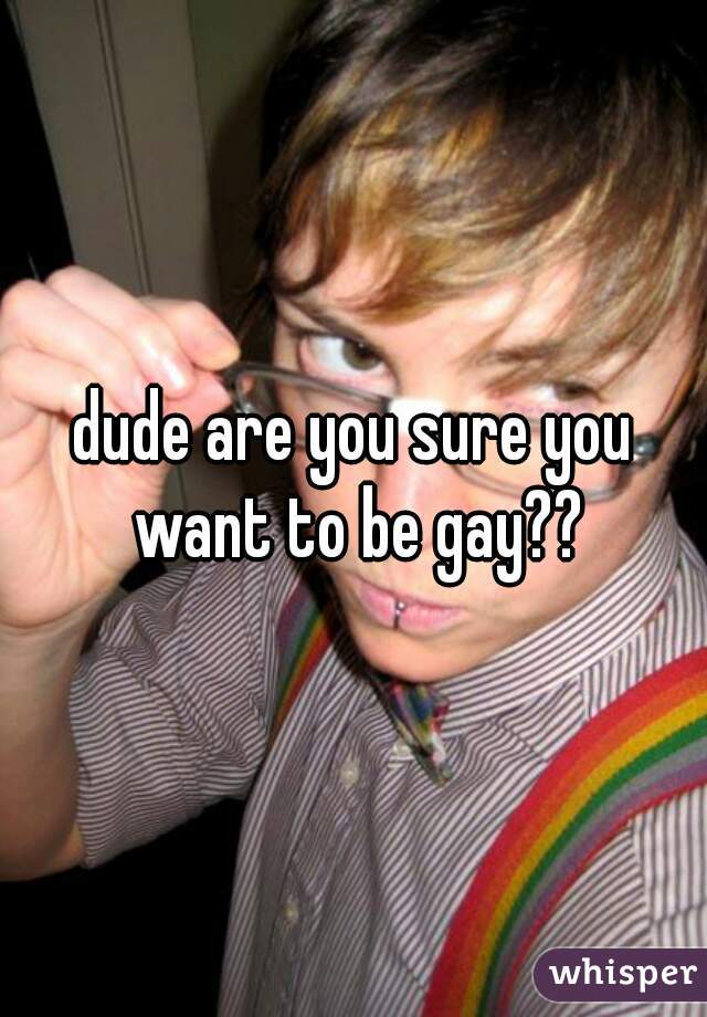 dude are you sure you want to be gay??