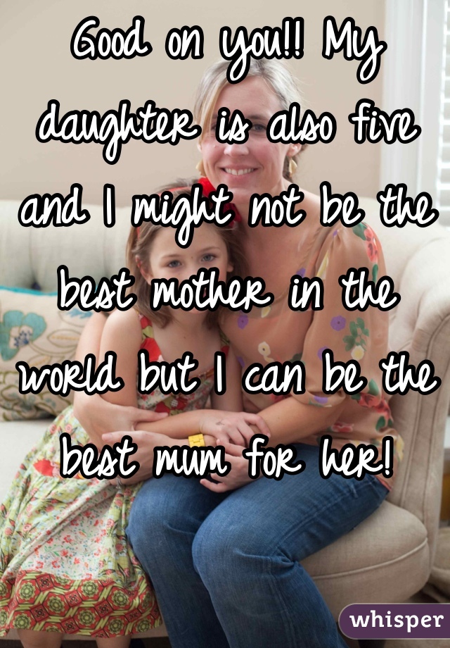 Good on you!! My daughter is also five and I might not be the best mother in the world but I can be the best mum for her!