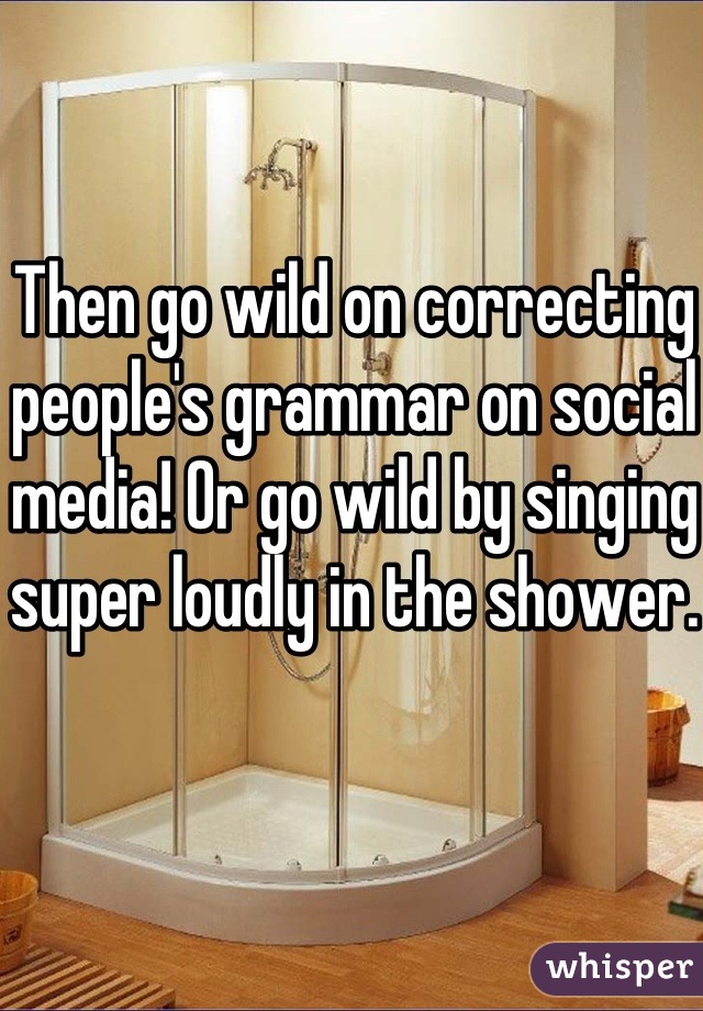 Then go wild on correcting people's grammar on social media! Or go wild by singing super loudly in the shower. 