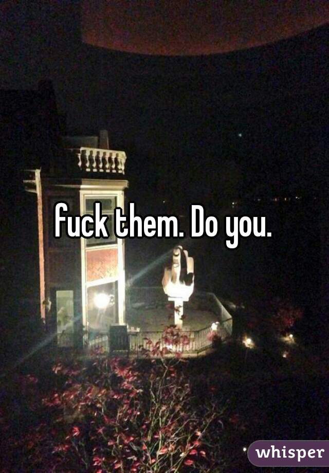 fuck them. Do you.