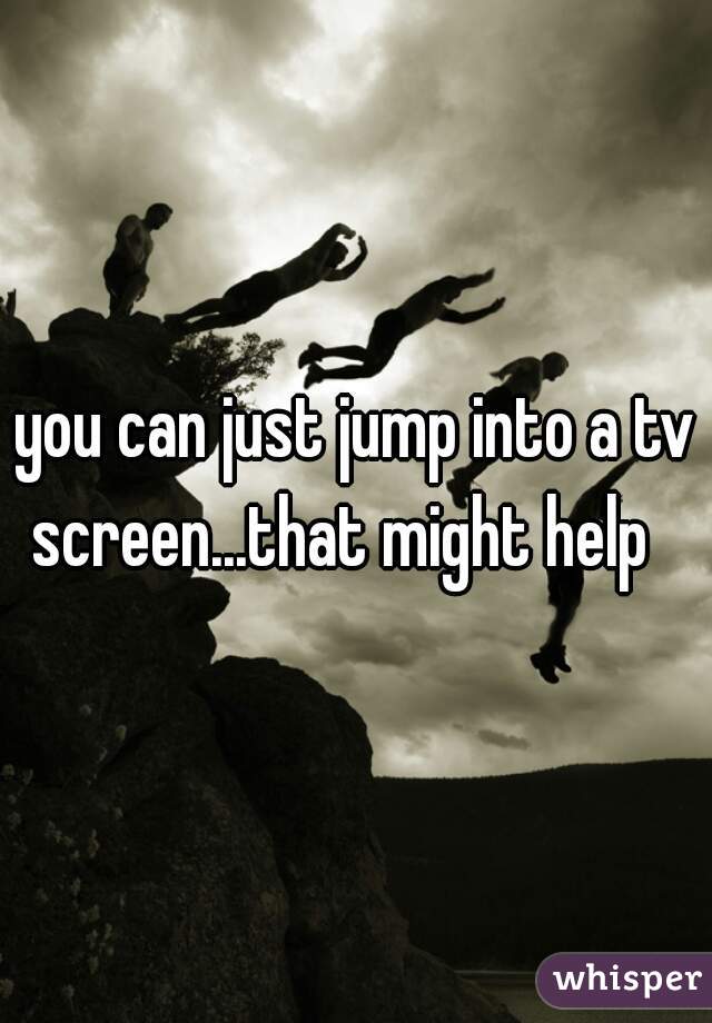 you can just jump into a tv screen...that might help   