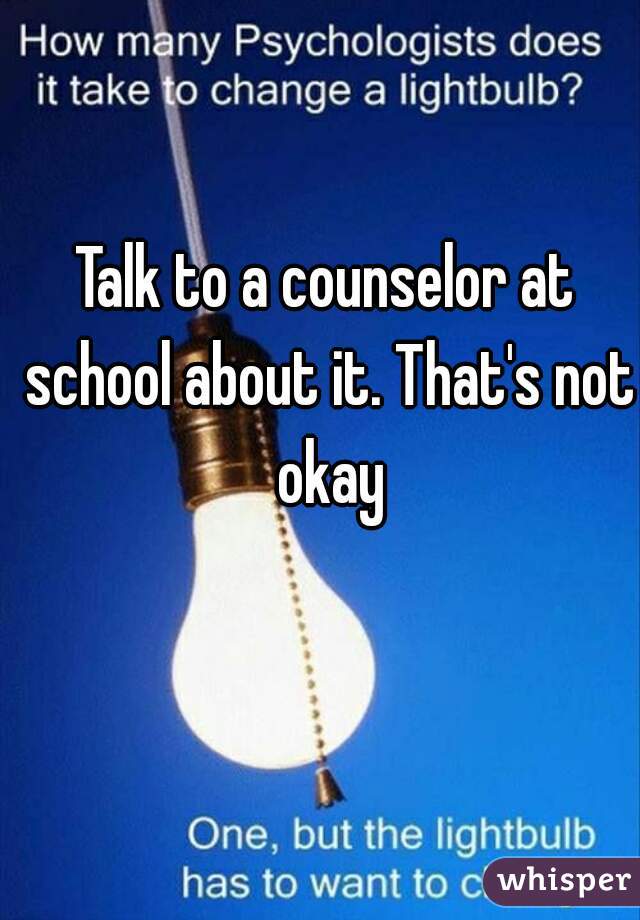 Talk to a counselor at school about it. That's not okay