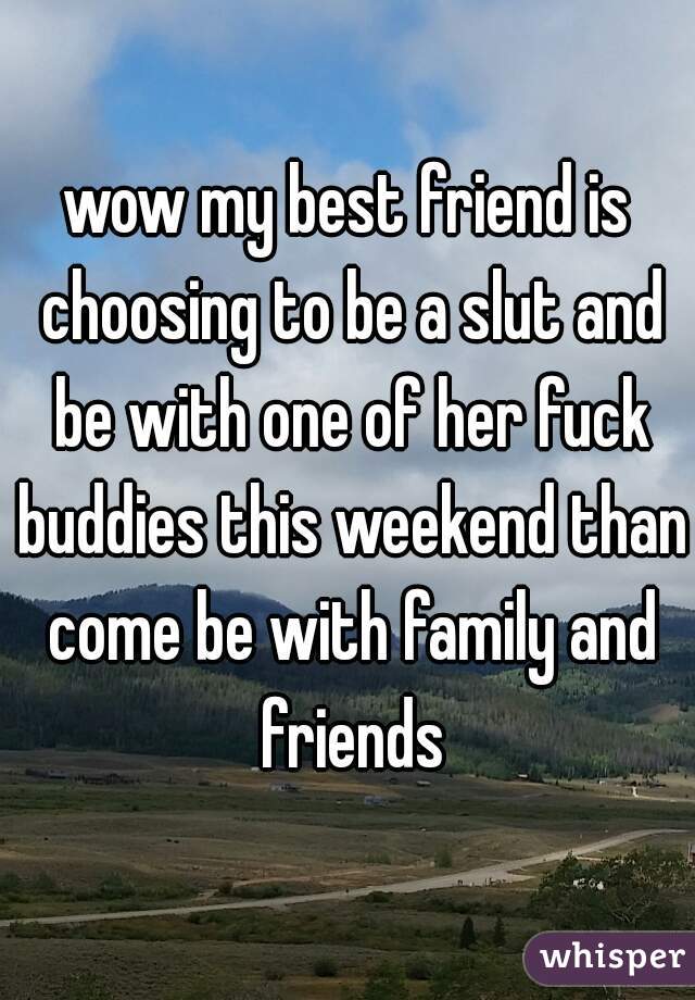 wow my best friend is choosing to be a slut and be with one of her fuck buddies this weekend than come be with family and friends