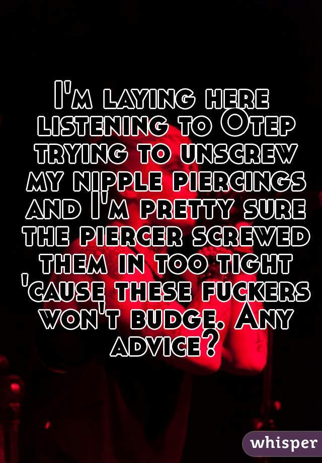 I'm laying here listening to Otep trying to unscrew my nipple piercings and I'm pretty sure the piercer screwed them in too tight 'cause these fuckers won't budge. Any advice?