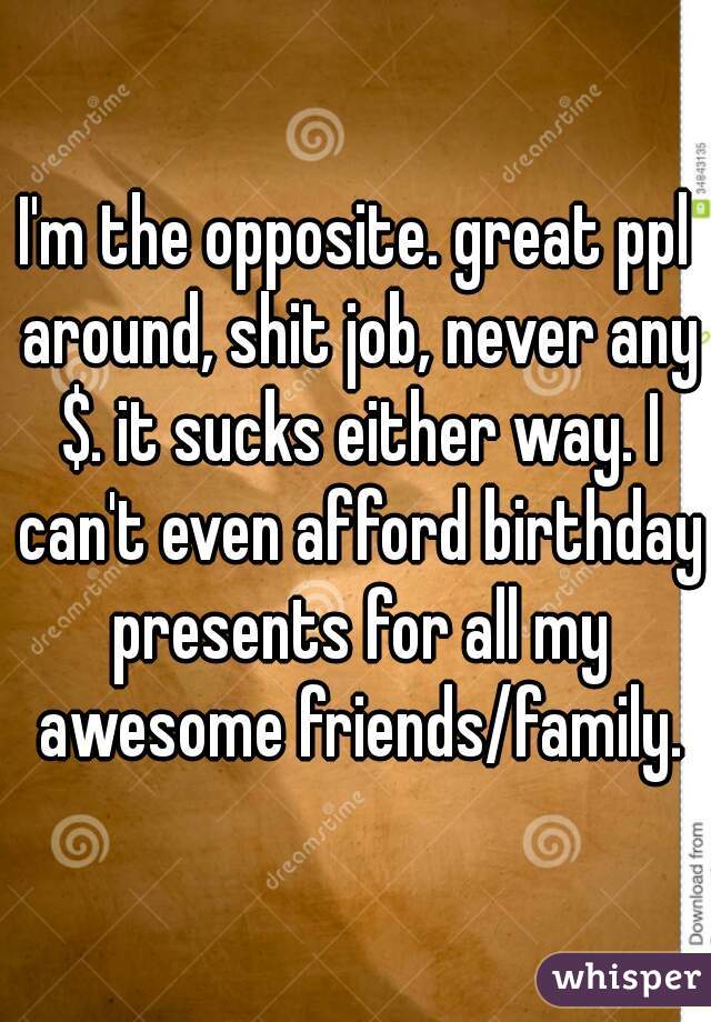 I'm the opposite. great ppl around, shit job, never any $. it sucks either way. I can't even afford birthday presents for all my awesome friends/family.