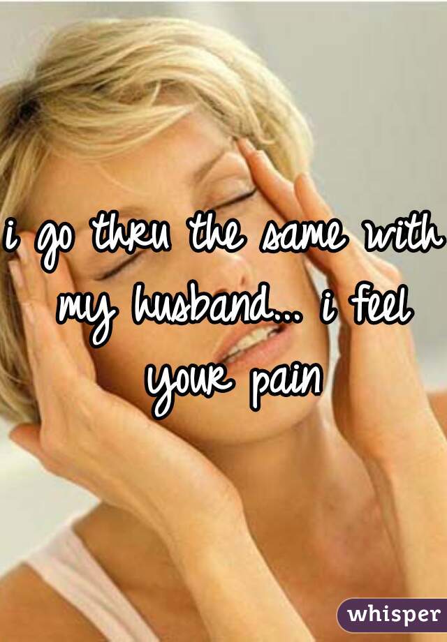 i go thru the same with my husband... i feel your pain