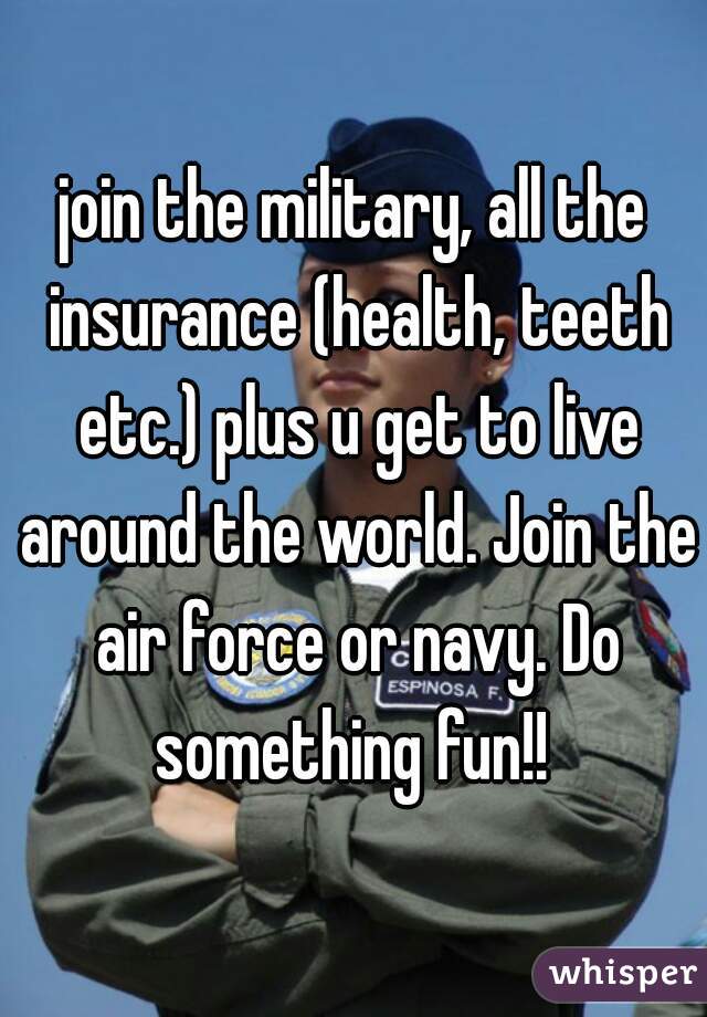 join the military, all the insurance (health, teeth etc.) plus u get to live around the world. Join the air force or navy. Do something fun!! 