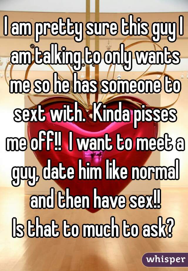 I am pretty sure this guy I am talking to only wants me so he has someone to sext with.  Kinda pisses me off!!  I want to meet a guy, date him like normal and then have sex!!
Is that to much to ask?