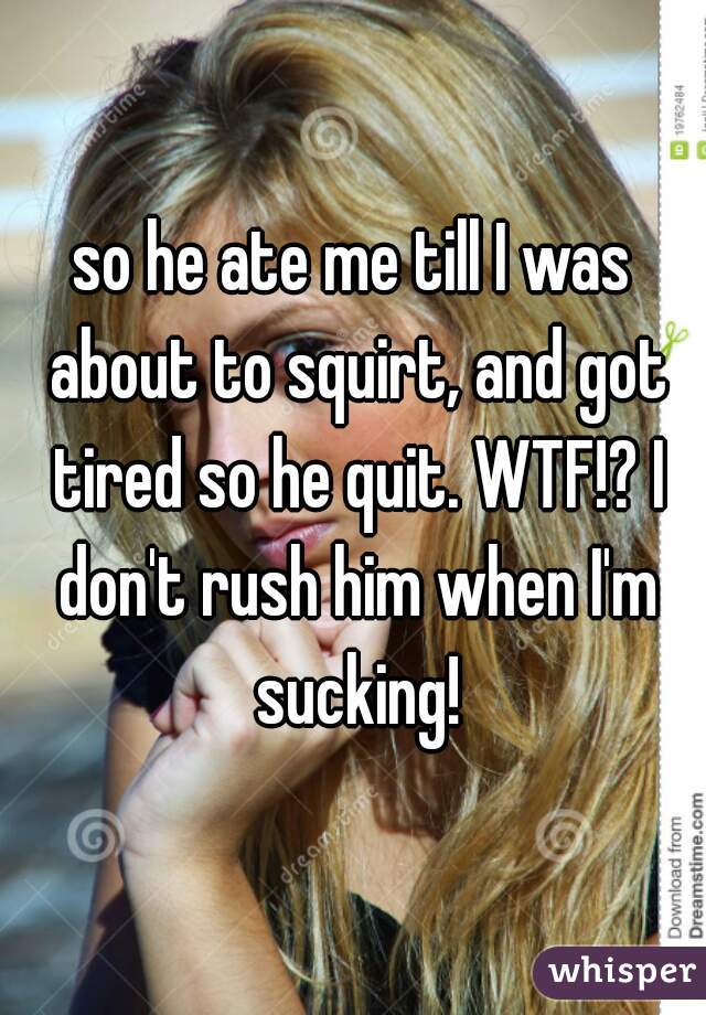 so he ate me till I was about to squirt, and got tired so he quit. WTF!? I don't rush him when I'm sucking!