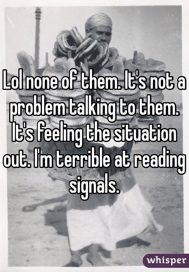 Lol none of them. It's not a problem talking to them. It's feeling the situation out. I'm terrible at reading signals. 