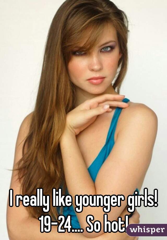 I really like younger girls!  19-24.... So hot!  