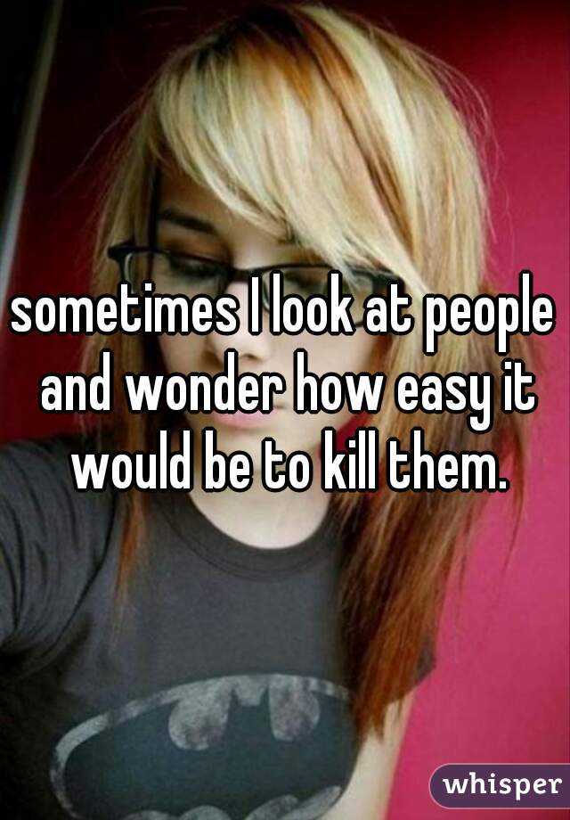 sometimes I look at people and wonder how easy it would be to kill them.