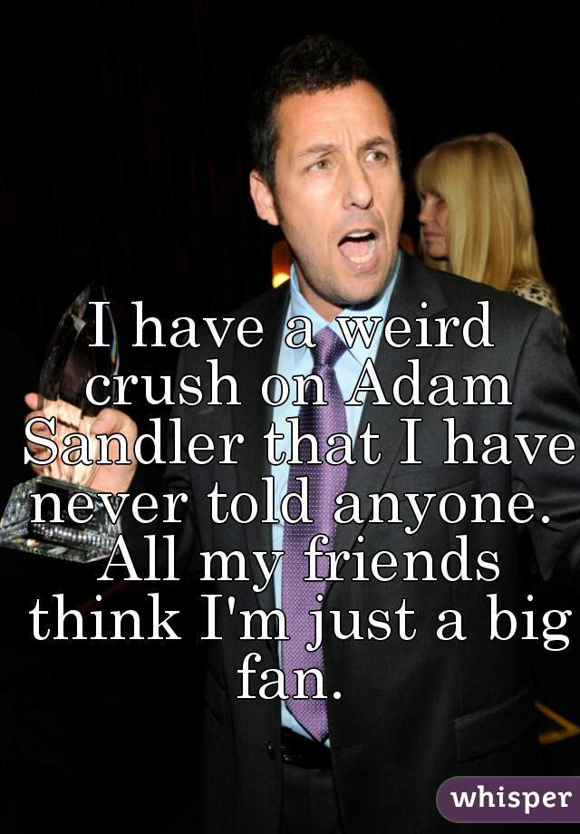 I have a weird crush on Adam Sandler that I have never told anyone.  All my friends think I'm just a big fan. 