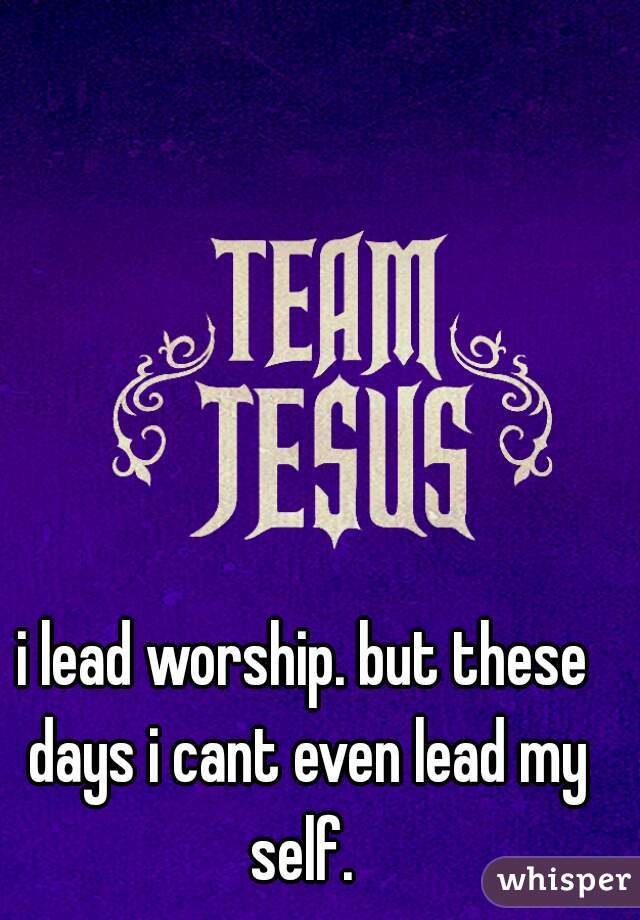 i lead worship. but these days i cant even lead my self. 