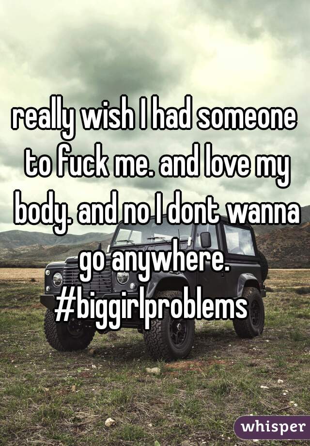 really wish I had someone to fuck me. and love my body. and no I dont wanna go anywhere. 
#biggirlproblems 