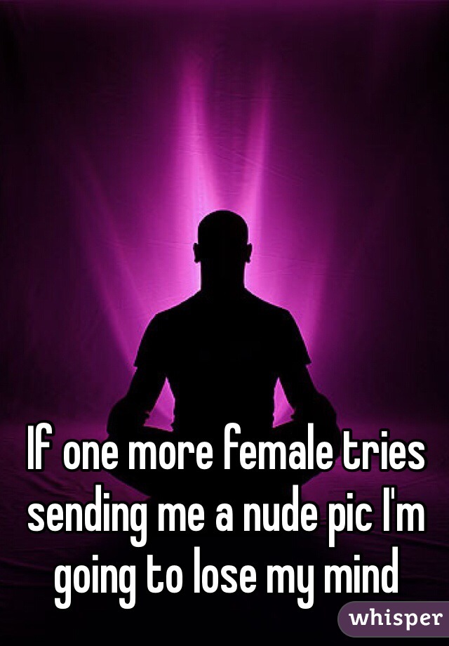 If one more female tries sending me a nude pic I'm going to lose my mind