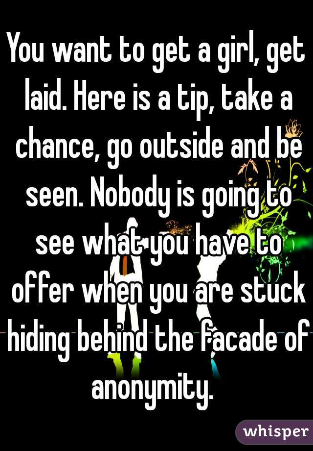 You want to get a girl, get laid. Here is a tip, take a chance, go outside and be seen. Nobody is going to see what you have to offer when you are stuck hiding behind the facade of anonymity.  