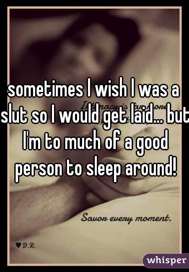 sometimes I wish I was a slut so I would get laid... but I'm to much of a good person to sleep around!
