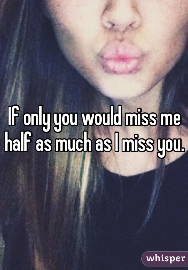 If only you would miss me half as much as I miss you. 